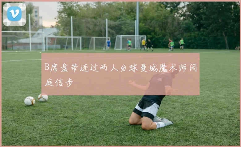 B席盘带连过两人分球曼城魔术师闲庭信步