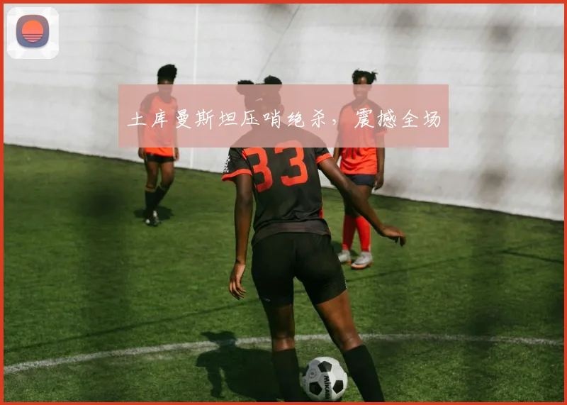 土库曼斯坦压哨绝杀，震撼全场