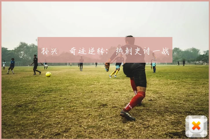 孙兴慜奇迹逆转：热刺史诗一战