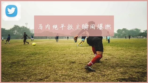 马内绝平救主瞬间爆燃