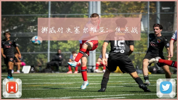 挪威对决塞尔维亚：焦点战