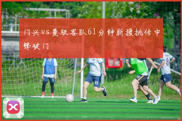 门兴vs曼联客队61分钟新援挑传中锋破门