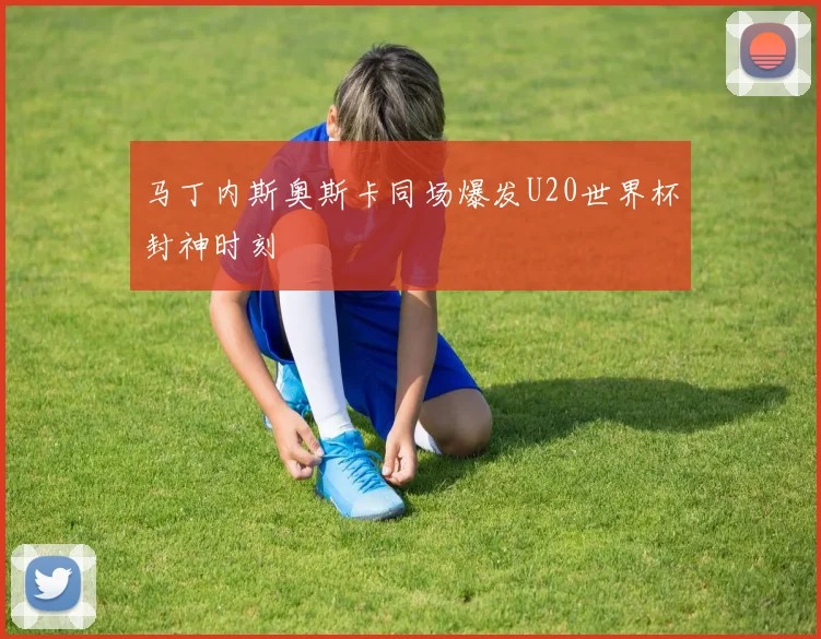 马丁内斯奥斯卡同场爆发U20世界杯封神时刻