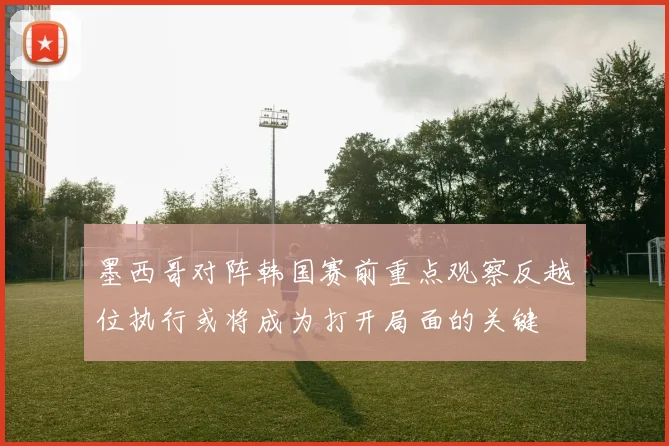 墨西哥对阵韩国赛前重点观察反越位执行或将成为打开局面的关键