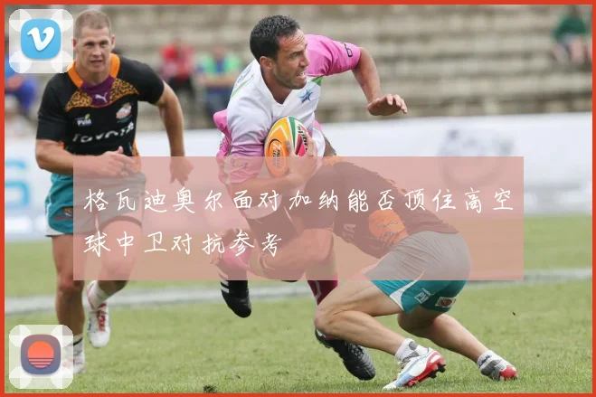 格瓦迪奥尔面对加纳能否顶住高空球中卫对抗参考