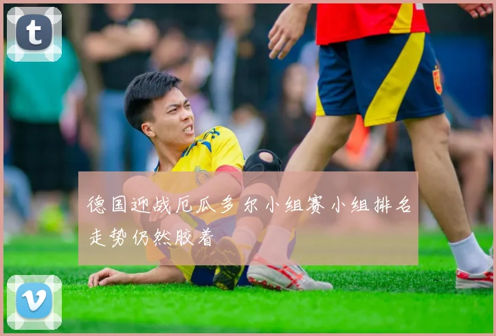 德国迎战厄瓜多尔小组赛小组排名走势仍然胶着