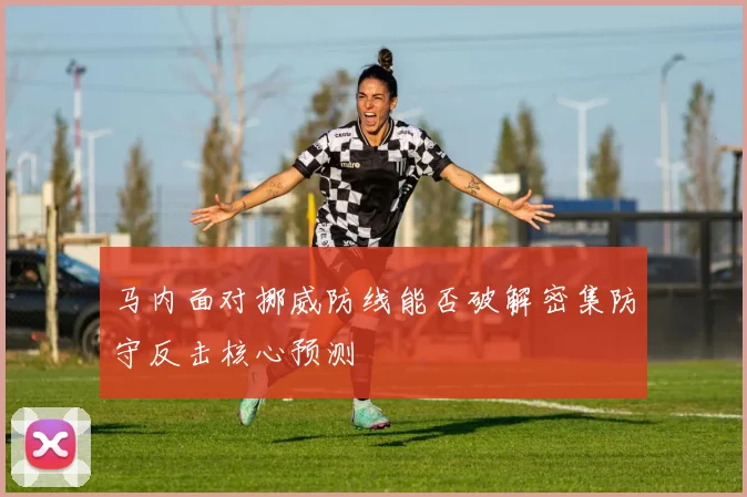 马内面对挪威防线能否破解密集防守反击核心预测