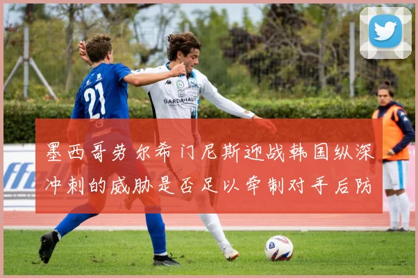 墨西哥劳尔希门尼斯迎战韩国纵深冲刺的威胁是否足以牵制对手后防