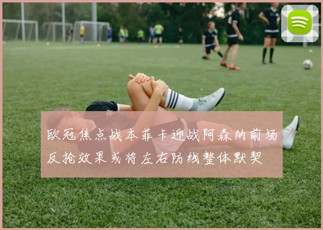 欧冠焦点战本菲卡迎战阿森纳前场反抢效果或将左右防线整体默契