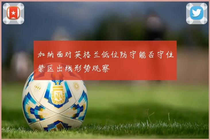 加纳面对英格兰低位防守能否守住禁区出线形势观察