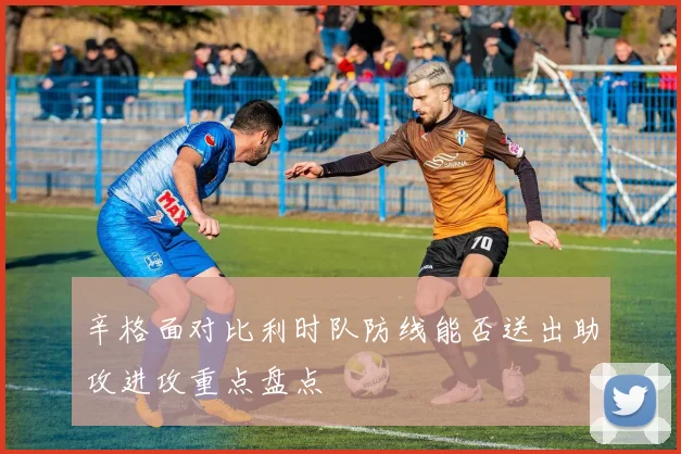 辛格面对比利时队防线能否送出助攻进攻重点盘点