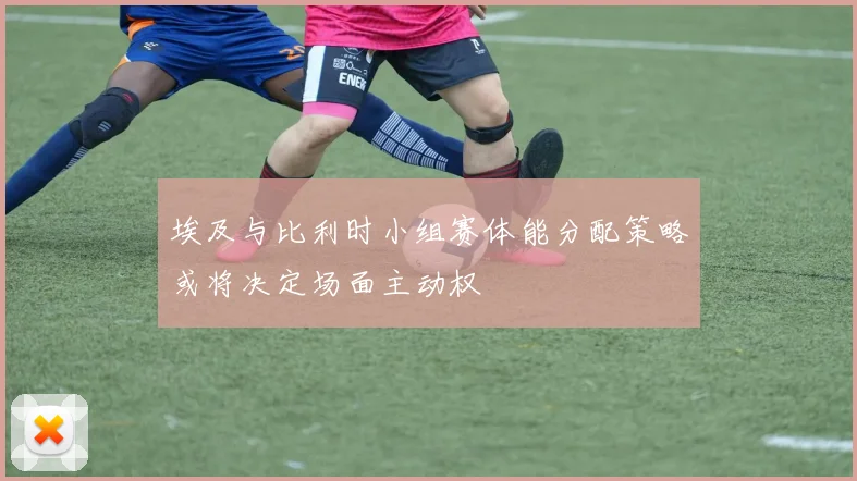 埃及与比利时小组赛体能分配策略或将决定场面主动权