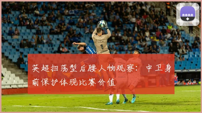 英超扫荡型后腰人物观察：中卫身前保护体现比赛价值