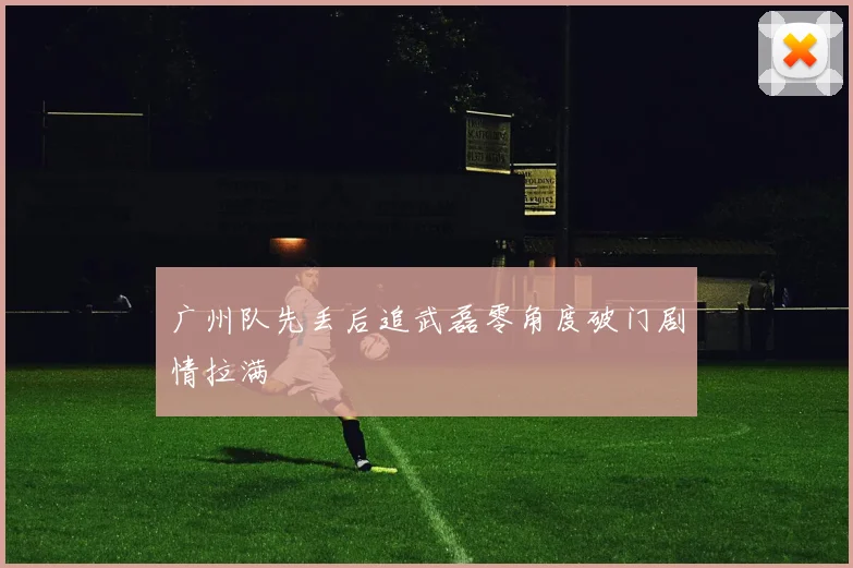 广州队先丢后追武磊零角度破门剧情拉满