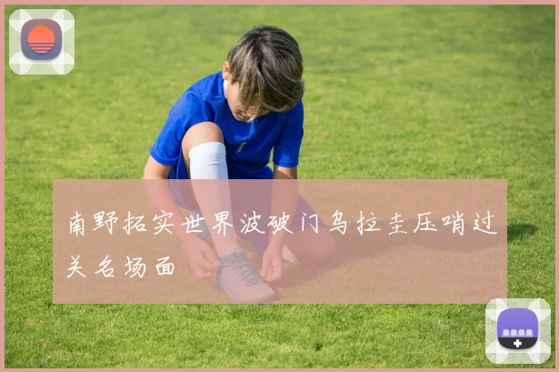 南野拓实世界波破门乌拉圭压哨过关名场面