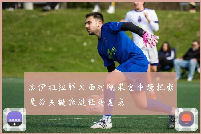 法伊祖拉耶夫面对刚果金中场拦截是否关键推进任务看点