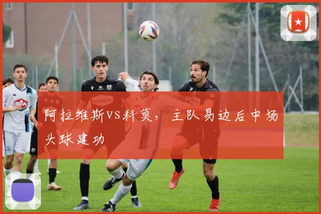 阿拉维斯vs科莫,主队易边后中场头球建功
