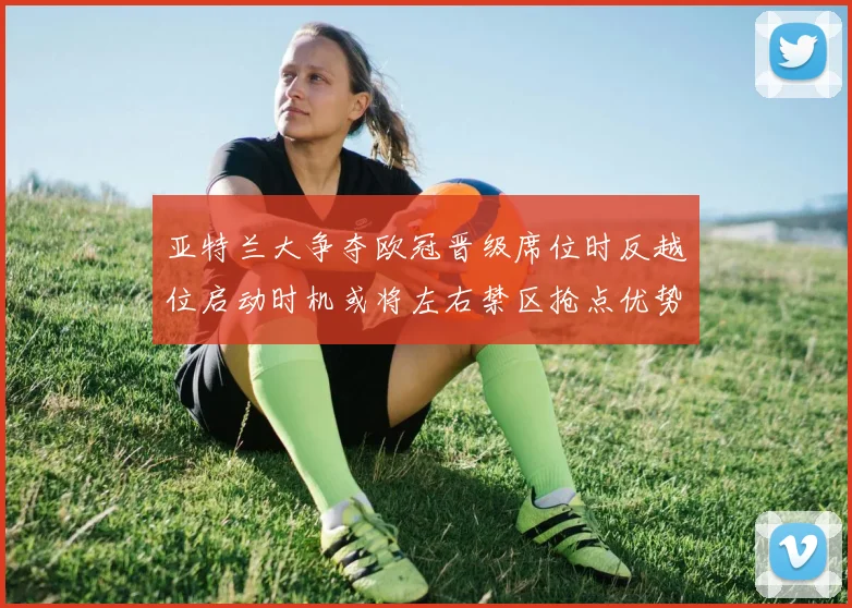 亚特兰大争夺欧冠晋级席位时反越位启动时机或将左右禁区抢点优势