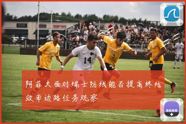阿菲夫面对瑞士防线能否提高终结效率边路任务观察
