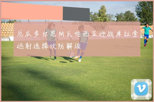 厄瓜多尔恩纳瓦伦西亚迎战库拉索远射选择攻防解读